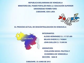 REPUBLICA BOLIVARIANA DE VENEZUELA
   MINISTERIO DEL PODER POPULAR PARA LA EDUCACIÓN SUPERIOR
                   UNIVERSIDAD FERMÍN TORO
                     CABUDARE, EDO LARA




EL PROCESO ACTUAL DE DESCENTRALIZACION EN VENEZUELA


                            INTEGRANTES:
                             ALEXIS HERNÁNDEZ C.I. 17.727.409
                              BELKIS OVIEDO C.I. 7436041
                              JOHN GUILLEN C.I. 13.645.84


                            ASIGNATURA
                              EVOLUCIÓN SOCIO- POLÍTICA Y
                              ECONÓMICA DE VENEZUELA
                            SECCIÓN: SAIA B

           CABUDARE, 23 JUNIO DE 2012
 