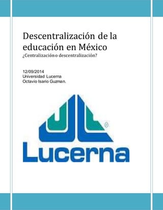 Descentralización de la 
educación en México 
¿Centralización o descentralización? 
12/09/2014 
Universidad Lucerna 
Octavio Isario Guzman. 
 