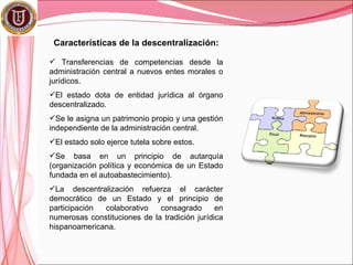 Características de la descentralización:

 Transferencias de competencias desde la
administración central a nuevos entes morales o
jurídicos.
El estado dota de entidad jurídica al órgano
descentralizado.
Se le asigna un patrimonio propio y una gestión
independiente de la administración central.
El estado solo ejerce tutela sobre estos.
Se basa en un principio de autarquía
(organización política y económica de un Estado
fundada en el autoabastecimiento).
La descentralización refuerza el carácter
democrático de un Estado y el principio de
participación colaborativo    consagrado       en
numerosas constituciones de la tradición jurídica
hispanoamericana.
 