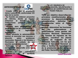 LA LEY ORGÁNICA DE DESCENTRALIZACIÓN, DELIMITACIÓN Y TRANSFERENCIA DE COMPETENCIAS DEL PODER PÚBLICO ANTECEDENTES DE LACreada 1984, por el presidente Jaime Lusinchi. En conformidad VII plan de la naciónSu función era elaborar proyectos de reforma, donde se lograra sintonizar el Estado y sus instituciones políticas con la sociedad.Permitía abrir posibilidades de participación en las comunidades Aumenta la legitimidad sociopolítica.Hacer eficiente la administración central al concretar sus recursos y atención sobre problemas nacionales. Dejando a los Estados y Municipios al cuidado de sus asuntos que les conciernenEstimular el desarrollo sociopolítico (desarrollo armonioso y autónomo)Inducir a las actividades productivas en el territorio nacional.Tiene por objetivo desarrollar los principios constitucionales para promover la descentralización administrativa, delimitar las competencias entre el Poder Nacional y los estados, determinar las funciones de los gobernadores o gobernadoras como gentes del Ejecutivo Nacional, determinar las fuentes de ingresos de los estados, coordinar los planes anuales de inversión de las entidades federales con los que realice el Ejecutivo Nacional en ellas y facilitar la transferencia de la prestación de los servicios del Poder Nacional a los estados. Leibis Alvarado