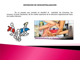  DEFINICION DE DESCENTRALIZACION	Es un proceso que consiste en transferir la  autoridad, las funciones, los recursos, la tomar decisiones, de los niveles superiores de la estructura organizacional hacia los niveles inferiores.