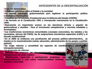 ANTECEDENTES DE LA DESCENTRALIZACIÓNCarácter democráticoEstablece relaciones entre el Estado y la sociedad Se asumió estrategia gubernamental para legitimar la participación política (estadales y municipales)Presidida por la Comisión Presidencial para la Reforma del Estado (COPRE)-Se formula en la Constitución 1961 y incorporada nuevamente en la Constitución  1999.Representa un importante avance en las elecciones directa y popular de gobernadores y alcaldes . Para el incremento competencias y recursos estadales y municipales)Las trasferencias económicas comunidades (consejos comunales), los estados y los municipios, atreves del FIDES, ley de asignaciones económicas especiales (LAEE) y el situado constitucional.En el 2000 se evidencia una paralización del proceso político-administrativo,  se insistía en la recentralización (salud, educación, administración de los peajes y gestión policial)  Se exige retomar y consolidad los espacios de coordinación y planificación intergubernamental.La propuesta de reforma constitucional 2007 y 2008Reforma ley orgánica de descentralización, delimitación y transferencia de competencias del poder público Planificación, desarrollo y participación ciudadana, con una propuesta de desconcentración y una nueva institucionalidad informal, representado por los consejos comunales.Leibis Alvarado