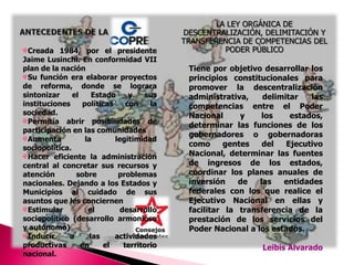 LA LEY ORGÁNICA DE DESCENTRALIZACIÓN, DELIMITACIÓN Y TRANSFERENCIA DE COMPETENCIAS DEL PODER PÚBLICO ANTECEDENTES DE LACreada 1984, por el presidente Jaime Lusinchi. En conformidad VII plan de la naciónSu función era elaborar proyectos de reforma, donde se lograra sintonizar el Estado y sus instituciones políticas con la sociedad.Permitía abrir posibilidades de participación en las comunidades Aumenta la legitimidad sociopolítica.Hacer eficiente la administración central al concretar sus recursos y atención sobre problemas nacionales. Dejando a los Estados y Municipios al cuidado de sus asuntos que les conciernenEstimular el desarrollo sociopolítico (desarrollo armonioso y autónomo)Inducir a las actividades productivas en el territorio nacional.Tiene por objetivo desarrollar los principios constitucionales para promover la descentralización administrativa, delimitar las competencias entre el Poder Nacional y los estados, determinar las funciones de los gobernadores o gobernadoras como gentes del Ejecutivo Nacional, determinar las fuentes de ingresos de los estados, coordinar los planes anuales de inversión de las entidades federales con los que realice el Ejecutivo Nacional en ellas y facilitar la transferencia de la prestación de los servicios del Poder Nacional a los estados. Leibis Alvarado