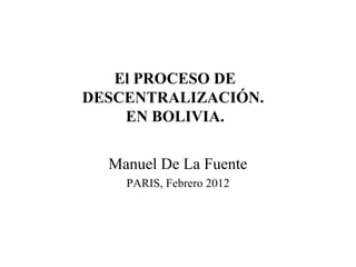 El PROCESO DE
DESCENTRALIZACIÓN.
EN BOLIVIA.
Manuel De La Fuente
PARIS, Febrero 2012
 