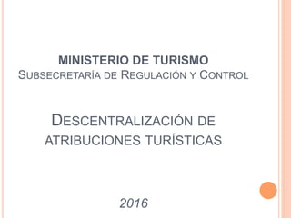 MINISTERIO DE TURISMO
SUBSECRETARÍA DE REGULACIÓN Y CONTROL
DESCENTRALIZACIÓN DE
ATRIBUCIONES TURÍSTICAS
2016
 