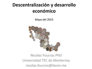 Descentralización y desarrollo
económico
Mayo del 2015
Nicolas Foucras PhD
Universidad TEC de Monterrey
nicolas.foucras@itesm.mx
 