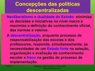 Concepções das políticas
descentralizadas
Neoliberalismo e dualidade do Estado: minimiza
as decisões e iniciativas no nível macro e
maximiza a definição do conhecimento oficial,
das normas e valores.
A descentralização, enquanto processo de
responsabilização das escolas e dos
professores, responde, simultaneamente, às
necessidades de um Estado forte na seleção,
organização e avaliação do conhecimento
escolar e fraco na gestão do processo de
implementação.
17/07/17 Pedagogo César Tavares (41) 9.9212-2451
www.tavarescesar.com
 