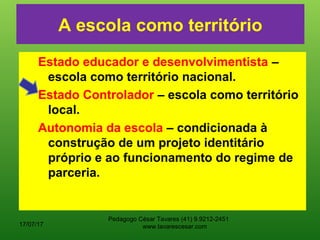 A escola como território
Estado educador e desenvolvimentista –
escola como território nacional.
Estado Controlador – escola como território
local.
Autonomia da escola – condicionada à
construção de um projeto identitário
próprio e ao funcionamento do regime de
parceria.
17/07/17
Pedagogo César Tavares (41) 9.9212-2451
www.tavarescesar.com
 