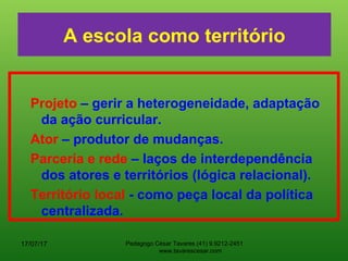 A escola como território
Projeto – gerir a heterogeneidade, adaptação
da ação curricular.
Ator – produtor de mudanças.
Parceria e rede – laços de interdependência
dos atores e territórios (lógica relacional).
Território local - como peça local da política
centralizada.
17/07/17 Pedagogo César Tavares (41) 9.9212-2451
www.tavarescesar.com
 