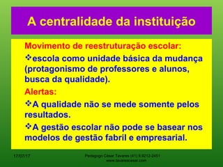 A centralidade da instituição
Movimento de reestruturação escolar:
escola como unidade básica da mudança
(protagonismo de professores e alunos,
busca da qualidade).
Alertas:
A qualidade não se mede somente pelos
resultados.
A gestão escolar não pode se basear nos
modelos de gestão fabril e empresarial.
17/07/17 Pedagogo César Tavares (41) 9.9212-2451
www.tavarescesar.com
 