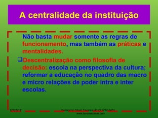 Pedagogo César Tavares (41) 9.9212-2451
www.tavarescesar.com
A centralidade da instituição
Não basta mudar somente as regras de
funcionamento, mas também as práticas e
mentalidades.
Descentralização como filosofia de
decisão: escola na perspectiva da cultura;
reformar a educação no quadro das macro
e micro relações de poder intra e inter
escolas.
17/07/17
 