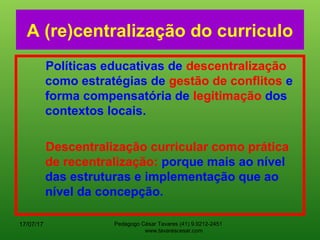 Pedagogo César Tavares (41) 9.9212-2451
www.tavarescesar.com
A (re)centralização do curriculo
Políticas educativas de descentralização
como estratégias de gestão de conflitos e
forma compensatória de legitimação dos
contextos locais.
Descentralização curricular como prática
de recentralização: porque mais ao nível
das estruturas e implementação que ao
nível da concepção.
17/07/17
 