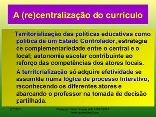 A (re)centralização do curriculo
Territorialização das políticas educativas como
política de um Estado Controlador, estratégia
de complementariedade entre o central e o
local; autonomia escolar contribuinte ao
reforço das competências dos atores locais.
A territorialização só adquire efetividade se
assumida numa lógica de processo interativo,
reconhecendo os diferentes atores e
abarcando o professor na tomada de decisão
partilhada.
17/07/17 Pedagogo César Tavares (41) 9.9212-2451
www.tavarescesar.com
 