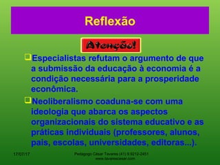 Reflexão
Especialistas refutam o argumento de que
a submissão da educação à economia é a
condição necessária para a prosperidade
econômica.
Neoliberalismo coaduna-se com uma
ideologia que abarca os aspectos
organizacionais do sistema educativo e as
práticas individuais (professores, alunos,
pais, escolas, universidades, editoras...).
17/07/17 Pedagogo César Tavares (41) 9.9212-2451
www.tavarescesar.com
 