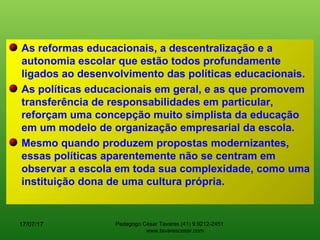 As reformas educacionais, a descentralização e a
autonomia escolar que estão todos profundamente
ligados ao desenvolvimento das políticas educacionais.
As políticas educacionais em geral, e as que promovem
transferência de responsabilidades em particular,
reforçam uma concepção muito simplista da educação
em um modelo de organização empresarial da escola.
Mesmo quando produzem propostas modernizantes,
essas políticas aparentemente não se centram em
observar a escola em toda sua complexidade, como uma
instituição dona de uma cultura própria.
17/07/17 Pedagogo César Tavares (41) 9.9212-2451
www.tavarescesar.com
 