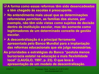  A forma como essas reformas têm sido desencadeadas
e têm chegado às escolas é preocupante.
 No entendimento mais usual que as determinações
reformistas permitem, as famílias dos alunos, por
exemplo, não têm sido vistas como sujeitos de decisão
dentro da instituição escolar, mas tão somente como
legitimadores de um determinado conceito de gestão
escolar.
 A descentralização é a principal ferramenta
apresentada pelo Banco Mundial para a implantação
das reformas educacionais que ele julga necessárias.
As prioridades e estratégias do Banco “postula menos
burocracia estatal na educação e mais flexibilidade
local” (LAUGLO, 1997, p. 23). O que leva à
apresentação de um modelo de descentralização.
17/07/17 Pedagogo César Tavares (41) 9.9212-2451
www.tavarescesar.com
 