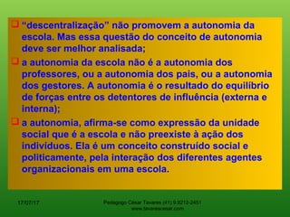  “descentralização” não promovem a autonomia da
escola. Mas essa questão do conceito de autonomia
deve ser melhor analisada;
 a autonomia da escola não é a autonomia dos
professores, ou a autonomia dos pais, ou a autonomia
dos gestores. A autonomia é o resultado do equilíbrio
de forças entre os detentores de influência (externa e
interna);
 a autonomia, afirma-se como expressão da unidade
social que é a escola e não preexiste à ação dos
indivíduos. Ela é um conceito construído social e
politicamente, pela interação dos diferentes agentes
organizacionais em uma escola.
17/07/17 Pedagogo César Tavares (41) 9.9212-2451
www.tavarescesar.com
 