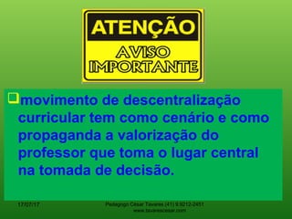 movimento de descentralização
curricular tem como cenário e como
propaganda a valorização do
professor que toma o lugar central
na tomada de decisão.
17/07/17 Pedagogo César Tavares (41) 9.9212-2451
www.tavarescesar.com
 