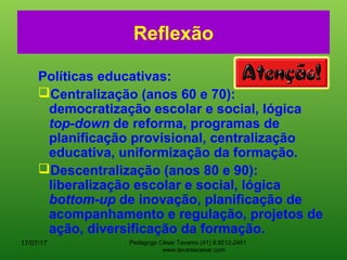 Reflexão
Políticas educativas:
Centralização (anos 60 e 70):
democratização escolar e social, lógica
top-down de reforma, programas de
planificação provisional, centralização
educativa, uniformização da formação.
Descentralização (anos 80 e 90):
liberalização escolar e social, lógica
bottom-up de inovação, planificação de
acompanhamento e regulação, projetos de
ação, diversificação da formação.
17/07/17 Pedagogo César Tavares (41) 9.9212-2451
www.tavarescesar.com
 