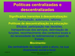 Políticas centralizadas e
descentralizadas
Significados inerentes à descentralização:
Participação, autonomia, reforma.
Políticas de descentralização na educação:
Eficácia, participação nas decisões,
transparências dos serviços, delimitação de
funções, reconhecimento dos contextos locais e
da necessidade de redimensionar o papel do
Estado.
Movimento:
Da centralidade da nação para o aluno, na sua
diversidade social e local.
17/07/17 Pedagogo César Tavares (41) 9.9212-2451
www.tavarescesar.com
 