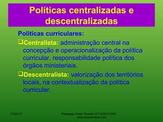 Políticas centralizadas e
descentralizadas
Políticas curriculares:
Centralista: administração central na
concepção e operacionalização da política
curricular, responsabilidade política dos
órgãos ministeriais.
Descentralista: valorização dos territórios
locais, na contextualização da política
curricular.
17/07/17 Pedagogo César Tavares (41) 9.9212-2451
www.tavarescesar.com
 
