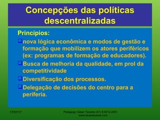 Concepções das políticas
descentralizadas
Princípios:
nova lógica econômica e modos de gestão e
formação que mobilizem os atores periféricos
(ex: programas de formação de educadores).
Busca de melhoria da qualidade, em prol da
competitividade
Diversificação dos processos.
Delegação de decisões do centro para a
periferia.
17/07/17 Pedagogo César Tavares (41) 9.9212-2451
www.tavarescesar.com
 