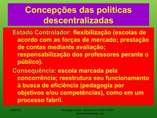 Concepções das políticas
descentralizadas
Estado Controlador: flexibilização (escolas de
acordo com as forças de mercado; prestação
de contas mediante avaliação;
responsabilização dos professores perante o
público).
Consequência: escola marcada pela
concorrência; reestrutura seu funcionamento
à busca de eficiência (pedagogia por
objetivos e/ou competências), como em um
processo fabril.
17/07/17 Pedagogo César Tavares (41) 9.9212-2451
www.tavarescesar.com
 