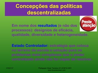 Concepções das políticas
descentralizadas
Em nome dos resultados (e não dos
processos): desígnios de eficácia,
qualidade, diversidade e heterogeneidade.
Estado Controlador: estratégia que coloca
no terreno da escola a solução para os
problemas mais complexos que o poder
centralizado ainda não foi capaz de resolver.
17/07/17 Pedagogo César Tavares (41) 9.9212-2451
www.tavarescesar.com
 