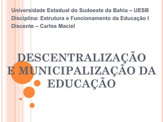 DESCENTRALIZAÇÃO E MUNICIPALIZAÇÃO DA EDUCAÇÃO Universidade Estadual do Sudoeste da Bahia – UESB Disciplina: Estrutura e Funcionamento da Educação I Discente – Carlos Maciel 