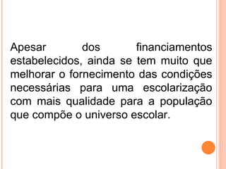 Apesar dos financiamentos estabelecidos, ainda se tem muito que melhorar o fornecimento das condições necessárias para uma escolarização com mais qualidade para a população que compõe o universo escolar. 