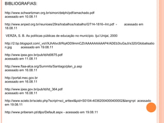 BIBLIOGRAFIAS: http://www.schwartzman.org.br/simon/delphi/pdf/amachado.pdf  acessado em 10.08.11 http://www.anped.org.br/reunioes/29ra/trabalhos/trabalho/GT14-1816--Int.pdf  -  acessado em 18.08.11 VERZA, S. B. As políticas públicas de educação no município. Ijuí:Unijai, 2000 http://2.bp.blogspot.com/_vsVXJhAtvc8/Rq4DD9mmCZI/AAAAAAAAAP4/ADEb3IuGaJI/s320/Globalisation.jpg  acessado em 19.08.11 http://www.ipea.gov.br/pub/td/td0675.pdf acessado em 11.08.11 http://www.ftaa-alca.org/Summits/Santiago/plan_p.asp  acessado em 16.08.11 http://portal.mec.gov.br acessado em 16.08.11 http://www.ipea.gov.br/pub/td/td_364.pdf  acessado em 16.08.11 http://www.scielo.br/scielo.php?script=sci_arttext&pid=S0104-40362004000400002&lang=pt  acessado em 19.08.11 http://www.priberam.pt/dlpo/Default.aspx - acessado em 19.08.11 