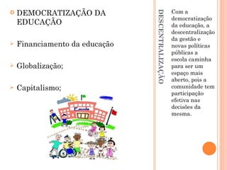 DESCENTRALIZAÇÃO Com a democratização da educação, a descentralização da gestão e novas políticas públicas a escola caminha para ser um espaço mais aberto, pois a comunidade tem participação efetiva nas decisões da mesma. DEMOCRATIZAÇÃO DA EDUCAÇÃO Financiamento da educação Globalização; Capitalismo; 