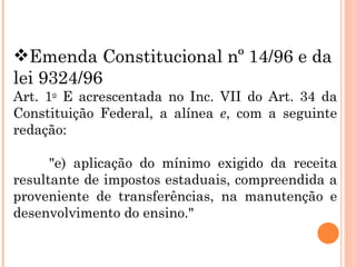 Emenda Constitucional nº 14/96 e da lei 9324/96 Art. 1 o  E acrescentada no Inc. VII do Art. 34 da Constituição Federal, a alínea  e , com a seguinte redação:           "e) aplicação do mínimo exigido da receita resultante de impostos estaduais, compreendida a proveniente de transferências, na manutenção e desenvolvimento do ensino."  