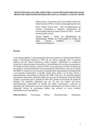 DESCENTRALIZAÇÃO ORÇAMENTÁRIA NAS SECRETARIAS REGIONAIS DE
DESENVOLVIMENTO DO GOVERNO DE SANTA CATARINA: FATO OU MITO?

Juliana Souza- Economista pela Universidade Federal de
Santa Catarina (UFSC)- E-mail: julianasiegel@gmail.com;
Silvio Antonio Ferraz Cario – Prof. do Departamento de
Ciências Econômicas e Relações Internacionais da
Universidade Federal de Santa Catarina (UFSC) – E-mail:
fecario@yahoo.com.br
Ivoneti Ramos – Profa. do Departamento de
Administração Pública da Universidade do Estado de
Santa
Catarina
(UDESC)
–
E-mail:
ivoneti.ramos@udesc.br

Resumo

A governança pública e a descentralização são temas pontuais na Administração Pública
desde a Constituição Federal de 1988. Há um esforço integrado entre os gestores
públicos das três esferas federativas, União, Estados e Municípios, no sentido de
concretizar a democratização das políticas e da distribuição dos recursos orçamentários.
No Estado de Santa Catarina, a partir de 2003, um grande passo foi dado na direção da
governança e da descentralização com reestruturação administrativa, através da criação
das SDRs. O modelo da nova estrutura foi pautado pela regionalização do planejamento
e da execução orçamentária. A questão central deste estudo é se de fato ocorreu a
descentralização orçamentária na direção das SDRs. Para isso, foi realizada pesquisa
documental, onde foram analisados dados dos recursos do Orçamento Geral do Estado
orçados e executados para o período de 2003-2012 obtidos na Secretaria de Estado da
Fazenda. Os resultados apontaram que nos 10 anos em análise não houve
descentralização orçamentária na direção das SDRs, contrariando o previsto na
legislação que fundamentou esta nova estrutura administrativa em Santa Catarina e na
proposição teórica da governança pública que permeia os novos modelos
administrativos do setor público.
Palavras-chaves:

Governança

Pública.

Descentralização.

Orçamento.

1. Introdução

1

 