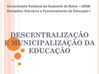 DESCENTRALIZAÇÃO E MUNICIPALIZAÇÃO DA EDUCAÇÃO Universidade Estadual do Sudoeste da Bahia – UESB Disciplina: Estrutura e Funcionamento da Educação I 