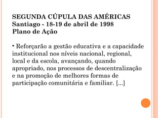 SEGUNDA CÚPULA DAS AMÉRICAS  Santiago - 18-19 de abril de 1998 Plano de Ação Reforçarão a gestão educativa e a capacidade institucional nos níveis nacional, regional, local e da escola, avançando, quando apropriado, nos processos de descentralização e na promoção de melhores formas de participação comunitária e familiar. [...] 
