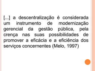 [...] a descentralização é considerada um instrumento de modernização gerencial da gestão pública, pela crença nas suas possibilidades de promover a eficácia e a eficiência dos serviços concernentes (Melo, 1997) 