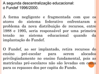 A segunda descentralização educacional:  o Fundef 1996/2000.  A forma negligente e fragmentada com que os atores do sistema federativo enfrentaram o problema da nova distribuição de recursos, entre 1988 e 1995, seria responsável por uma primeira tensão no sistema educacional quando da implantação do Fundef.  O Fundef, ao ser implantado, retira recursos do ensino pré-escolar para serem alocados privilegiadamente no ensino fundamental, pois as matrículas pré-escolares não são levadas em conta para os repasses dos per capita do Fundo. 