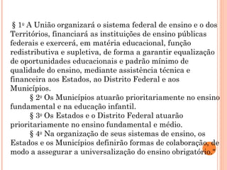   § 1 o  A União organizará o sistema federal de ensino e o dos Territórios, financiará as instituições de ensino públicas federais e exercerá, em matéria educacional, função redistributiva e supletiva, de forma a garantir equalização de oportunidades educacionais e padrão mínimo de qualidade do ensino, mediante assistência técnica e financeira aos Estados, ao Distrito Federal e aos Municípios.           § 2 o  Os Municípios atuarão prioritariamente no ensino fundamental e na educação infantil.           § 3 o  Os Estados e o Distrito Federal atuarão prioritariamente no ensino fundamental e médio.           § 4 o  Na organização de seus sistemas de ensino, os Estados e os Municípios definirão formas de colaboração, de modo a assegurar a universalização do ensino obrigatório."  