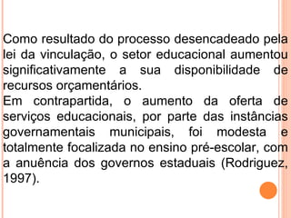 Como resultado do processo desencadeado pela lei da vinculação, o setor educacional aumentou significativamente a sua disponibilidade de recursos orçamentários.  Em contrapartida, o aumento da oferta de serviços educacionais, por parte das instâncias governamentais municipais, foi modesta e totalmente focalizada no ensino pré-escolar, com a anuência dos governos estaduais (Rodriguez, 1997).  