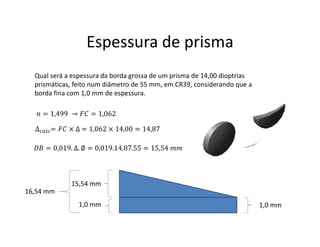 Espessura de prisma
Qual será a espessura da borda grossa de um prisma de 14,00 dioptrias
prismáticas, feito num diâmetro de 55 mm, em CR39, considerando que a
borda fina com 1,0 mm de espessura.
∆ = × ∆ = 1,062 × 14,00 = 14,87
= 1,499 → = 1,062
= 0,019. ∆. ∅ = 0,019.14,87.55 = 15,54
1,0 mm1,0 mm
15,54 mm
16,54 mm
 