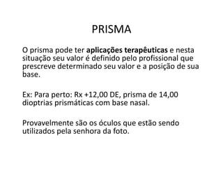 PRISMA
O prisma pode ter aplicações terapêuticas e nesta
situação seu valor é definido pelo profissional que
prescreve determinado seu valor e a posição de sua
base.
Ex: Para perto: Rx +12,00 DE, prisma de 14,00
dioptrias prismáticas com base nasal.
Provavelmente são os óculos que estão sendo
utilizados pela senhora da foto.
 