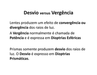 Desvio versus Vergência
Lentes produzem um efeito de convergência ou
divergência dos raios de luz.
A Vergência normalmente é chamada de
Potência e é expressa em Dioptrias Esféricas
Prismas somente produzem desvio dos raios de
luz. O Desvio é expresso em Dioptrias
Prismáticas.
 