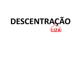 DESCENTRAÇÃO
LIZA
 