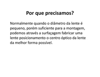 Por que precisamos?
Normalmente quando o diâmetro da lente é
pequeno, porém suficiente para a montagem,
podemos através a surfaçagem fabricar uma
lente posicionamento o centro óptico da lente
da melhor forma possível.
 