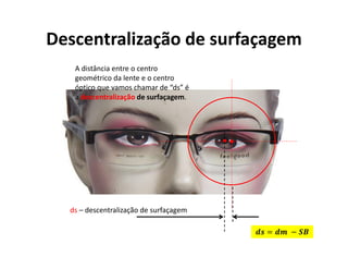 ds – descentralização de surfaçagem
Descentralização de surfaçagem
A distância entre o centro
geométrico da lente e o centro
óptico que vamos chamar de “ds” é
a descentralização de surfaçagem.
= −
 