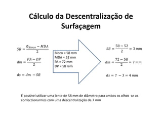 Cálculo da Descentralização de
Surfaçagem
=
∅ −
2
=
−
2
= −
=
58 − 52
2
= 3
=
72 − 58
2
= 7
= 7 − 3 = 4
Bloco = 58 mm
MDA = 52 mm
PA = 72 mm
DP = 58 mm
É possível utilizar uma lente de 58 mm de diâmetro para ambos os olhos se as
confeccionarmos com uma descentralização de 7 mm
 