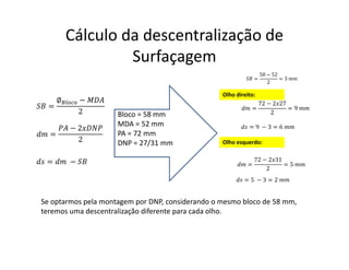 Cálculo da descentralização de
Surfaçagem
=
∅ −
2
=
− 2
2
= −
=
58 − 52
2
= 3
=
72 − 2 27
2
= 9
= 9 − 3 = 6
Bloco = 58 mm
MDA = 52 mm
PA = 72 mm
DNP = 27/31 mm
Se optarmos pela montagem por DNP, considerando o mesmo bloco de 58 mm,
teremos uma descentralização diferente para cada olho.
=
72 − 2 31
2
= 5
Olho direito:
Olho esquerdo:
= 5 − 3 = 2
 