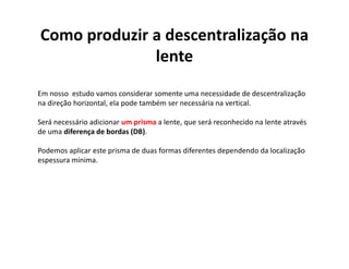 Como produzir a descentralização na
lente
Em nosso estudo vamos considerar somente uma necessidade de descentralização
na direção horizontal, ela pode também ser necessária na vertical.
Será necessário adicionar um prisma a lente, que será reconhecido na lente através
de uma diferença de bordas (DB).
Podemos aplicar este prisma de duas formas diferentes dependendo da localização
espessura mínima.
 