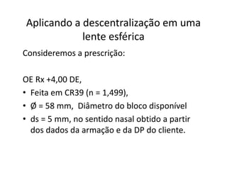 Aplicando a descentralização em uma
lente esférica
Consideremos a prescrição:
OE Rx +4,00 DE,
• Feita em CR39 (n = 1,499),
• Ø = 58 mm, Diâmetro do bloco disponível
• ds = 5 mm, no sentido nasal obtido a partir
dos dados da armação e da DP do cliente.
 